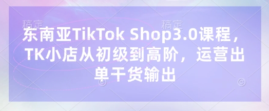 东南亚TikTok Shop3.0课程，TK小店​从初级到高阶，运营出单干货输出-斗金教学